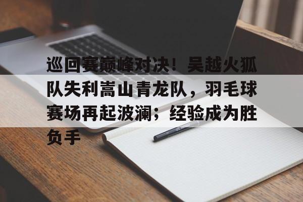 开运体育入口-巡回赛巅峰对决!吴越火狐队失利嵩山青龙队,羽毛球赛场再起波澜;经验成为胜负手的简单介绍