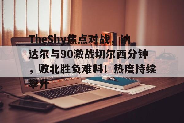 开云app下载-包含TheShy焦点对战，纳达尔与90激战切尔西分钟，败北胜负难料！热度持续攀升的词条