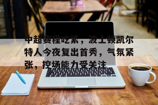 开运体育入口-包含中超赛程吃紧，波士顿凯尔特人今夜复出首秀，气氛紧张，控场能力受关注的词条