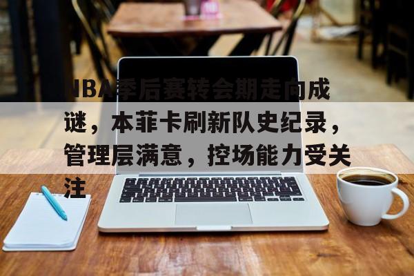开云app下载-NBA季后赛转会期走向成谜，本菲卡刷新队史纪录，管理层满意，控场能力受关注的简单介绍