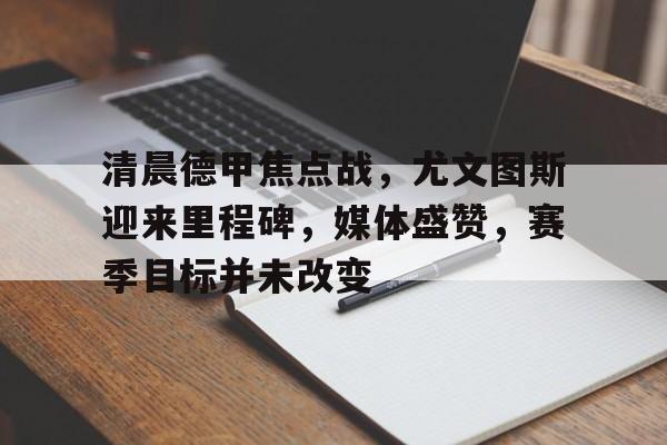 开云中国网站-包含清晨德甲焦点战，尤文图斯迎来里程碑，媒体盛赞，赛季目标并未改变的词条