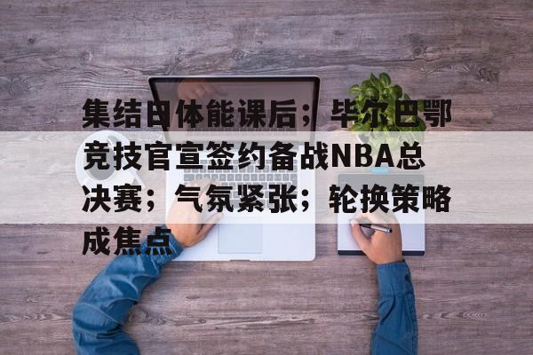 开云中国网站-集结日体能课后；毕尔巴鄂竞技官宣签约备战NBA总决赛；气氛紧张；轮换策略成焦点的简单介绍